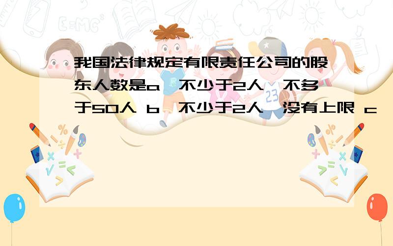 我国法律规定有限责任公司的股东人数是a、不少于2人,不多于50人 b、不少于2人,没有上限 c、没有下限,不多于50人 d、既没下限,也没有上限