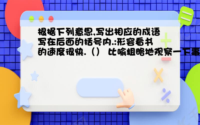 根据下列意思,写出相应的成语写在后面的括号内.:形容看书的速度很快.（） 比喻粗略地观察一下事物.()