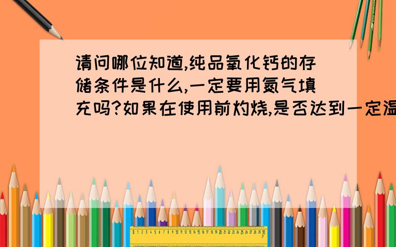 请问哪位知道,纯品氧化钙的存储条件是什么,一定要用氮气填充吗?如果在使用前灼烧,是否达到一定温度后物质会变化?如果每次使用前都灼烧去除水分,那存储时还需要充填氮气吗?