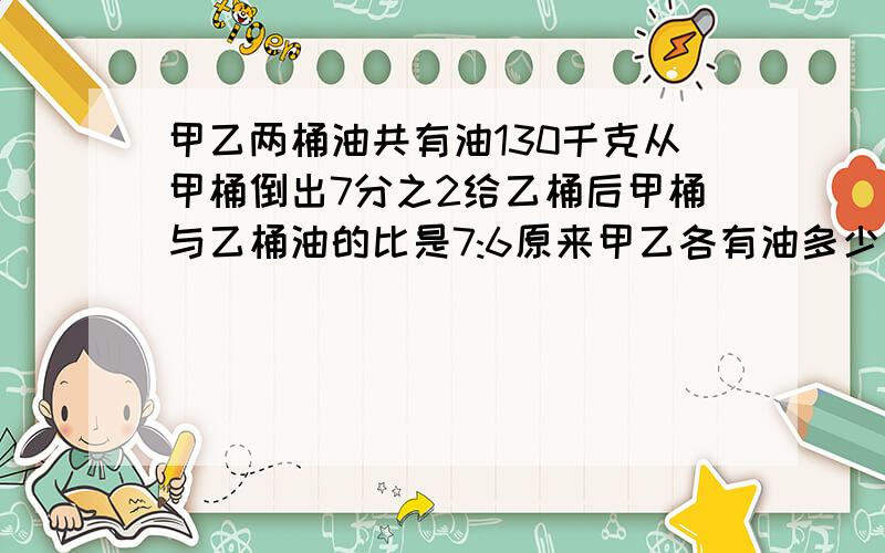 甲乙两桶油共有油130千克从甲桶倒出7分之2给乙桶后甲桶与乙桶油的比是7:6原来甲乙各有油多少千克?