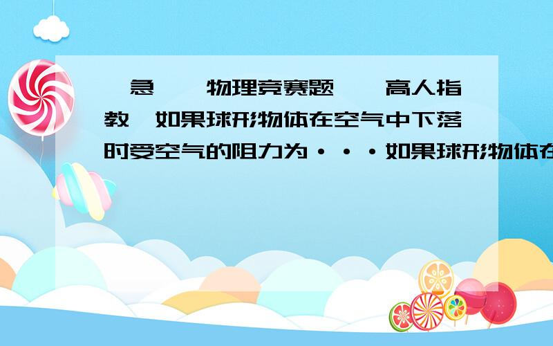 【急】【物理竞赛题】【高人指教】如果球形物体在空气中下落时受空气的阻力为···如果球形物体在空气中下落时受空气的阻力为f=6лRηv (式中R为球的半径,η为空气的粘滞系数,v为球的速