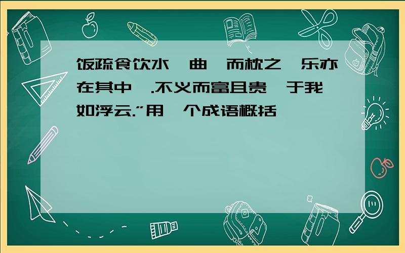 饭疏食饮水,曲肱而枕之,乐亦在其中矣.不义而富且贵,于我如浮云.”用一个成语概括