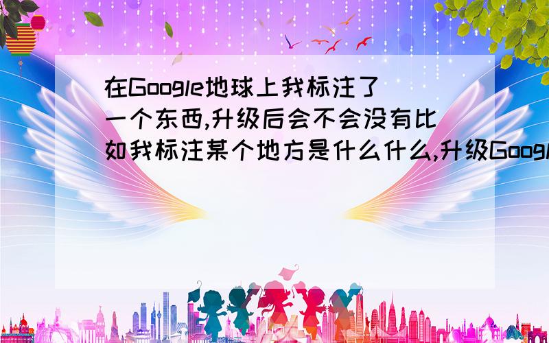 在Google地球上我标注了一个东西,升级后会不会没有比如我标注某个地方是什么什么,升级Google地球后会不会没有