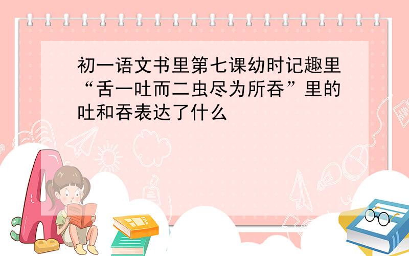 初一语文书里第七课幼时记趣里“舌一吐而二虫尽为所吞”里的吐和吞表达了什么