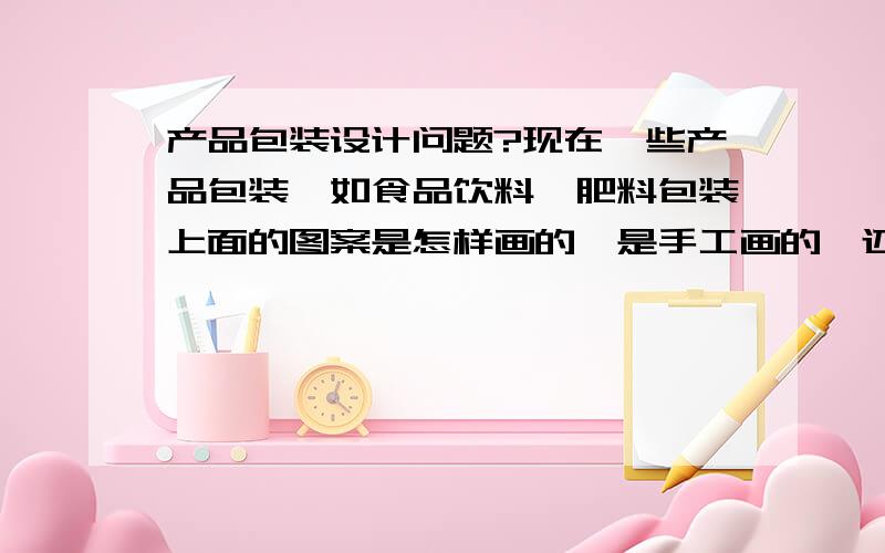 产品包装设计问题?现在一些产品包装,如食品饮料,肥料包装上面的图案是怎样画的,是手工画的,还是电脑画的,要是电脑画的,那是用什么软件,电脑画的产品包装图案占的比例多不?做包装设计