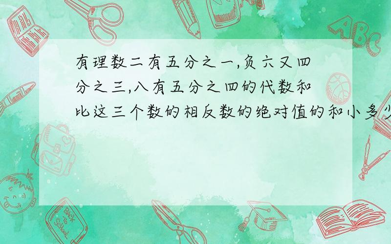 有理数二有五分之一,负六又四分之三,八有五分之四的代数和比这三个数的相反数的绝对值的和小多少?