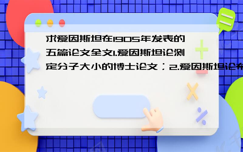 求爱因斯坦在1905年发表的五篇论文全文1.爱因斯坦论测定分子大小的博士论文；2.爱因斯坦论布朗运动；3.爱因斯坦论相对论论文论动体的电动力学论文物体的惯性同它所含的能量有关吗?；4.