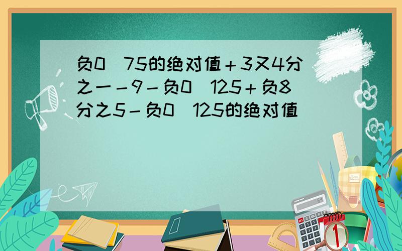 负0．75的绝对值＋3又4分之一－9－负0．125＋负8分之5－负0．125的绝对值