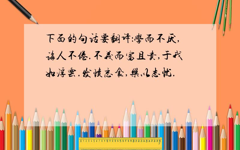 下面的句话要翻译：学而不厌,诲人不倦.不义而富且贵,于我如浮云.发愤忘食,乐以志忧.