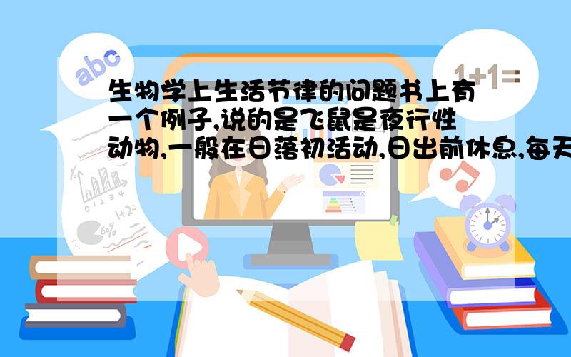 生物学上生活节律的问题书上有一个例子,说的是飞鼠是夜行性动物,一般在日落初活动,日出前休息,每天24小时的规律性很强.从原理上说是受到光照的影响.   但是实验人员在人工设置的情况