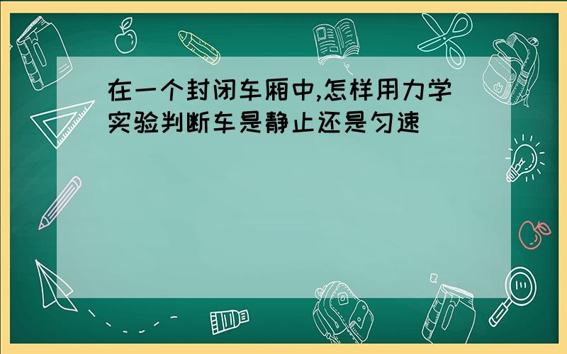 在一个封闭车厢中,怎样用力学实验判断车是静止还是匀速