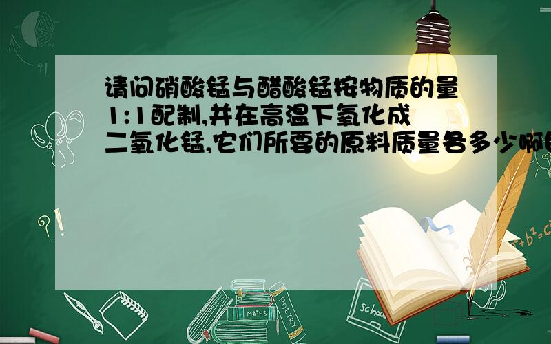 请问硝酸锰与醋酸锰按物质的量1:1配制,并在高温下氧化成二氧化锰,它们所要的原料质量各多少啊目标产物是2g