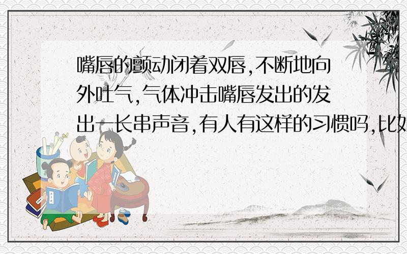 嘴唇的颤动闭着双唇,不断地向外吐气,气体冲击嘴唇发出的发出一长串声音,有人有这样的习惯吗,比如叹气的时候就会这样呢