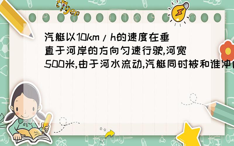 汽艇以10km/h的速度在垂直于河岸的方向匀速行驶,河宽500米,由于河水流动,汽艇同时被和谁冲向下游,沿河运动的速度跟和水流动速度相同如果河水流速是3km/h,汽艇驶到对岸需要多长时间?汽艇