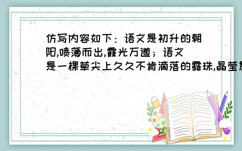 仿写内容如下：语文是初升的朝阳,喷薄而出,霞光万道；语文是一棵草尖上久久不肯滴落的露珠,晶莹剔透,清澈灵动；语文是黄昏天边如血的夕阳,映照旅人,染红山川.仿写内容如上.格式要求