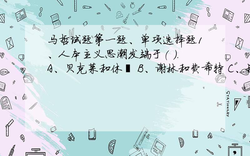 马哲试题第一题、单项选择题1、人本主义思潮发端于( ).A、贝克菜和休谟 B、谢林和费希特 C、叔本华和尼采 D、黑格尔和孔德 2、马克思主义哲学区别于其他哲学的显著特征是（ ）.B、真理