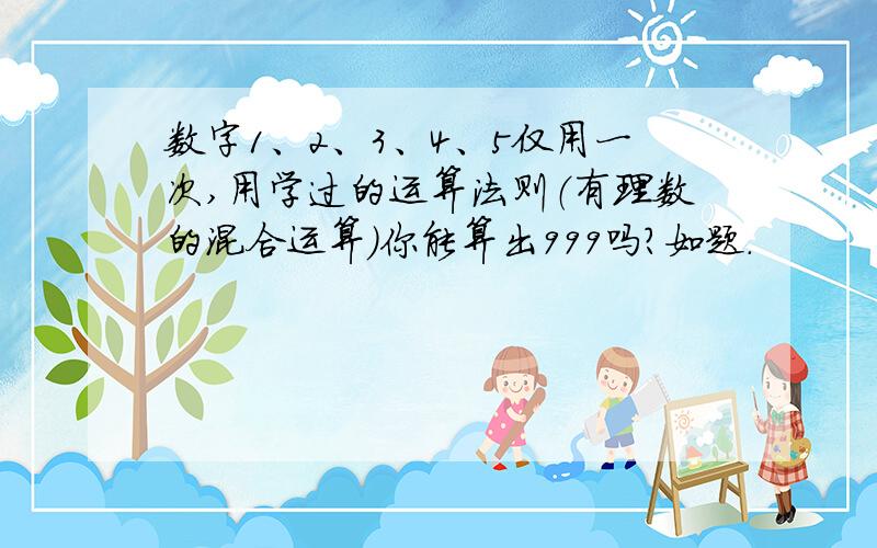 数字1、2、3、4、5仅用一次,用学过的运算法则（有理数的混合运算）你能算出999吗?如题.