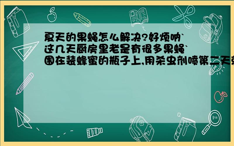 夏天的果蝇怎么解决?好烦呐`这几天厨房里老是有很多果蝇`围在装蜂蜜的瓶子上,用杀虫剂喷第二天就又有了!还有垃圾筒里也有`不过倒了垃圾又会少点.今天把那个南瓜的皮削了,放在簸箕里`