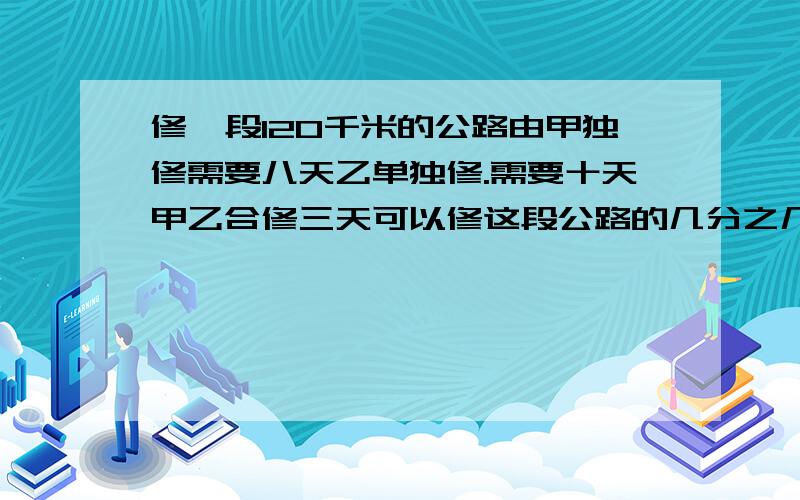 修一段120千米的公路由甲独修需要八天乙单独修.需要十天甲乙合修三天可以修这段公路的几分之几 过修一段120千米的公路由甲独修需要八天乙单独修.需要十天甲乙合修三天可以修这段公路