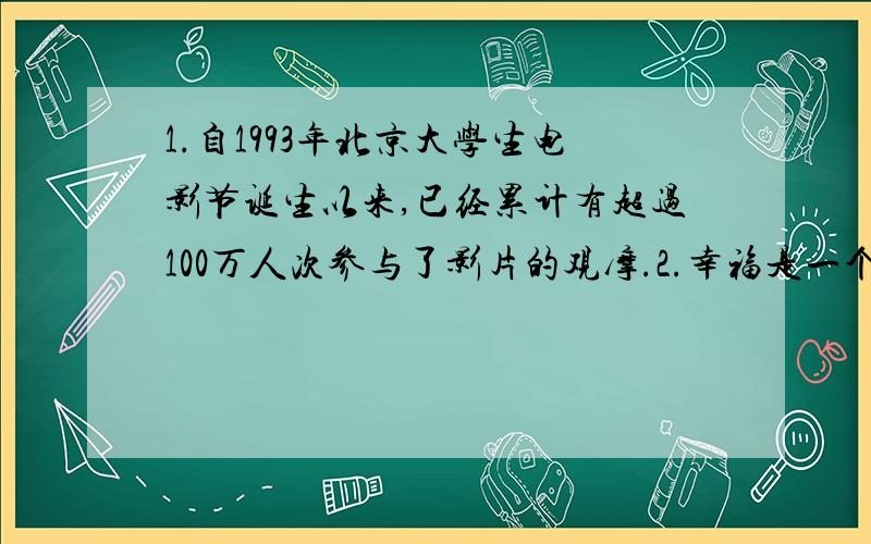 1.自1993年北京大学生电影节诞生以来,已经累计有超过100万人次参与了影片的观摩.2.幸福是一个人在一定的社会关系中,对生活产生的种种愉快、欣慰的感受,以及对人生意义的理解和评价.