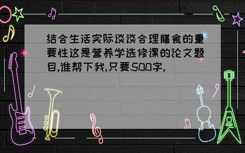 结合生活实际谈谈合理膳食的重要性这是营养学选修课的论文题目,谁帮下我,只要500字,