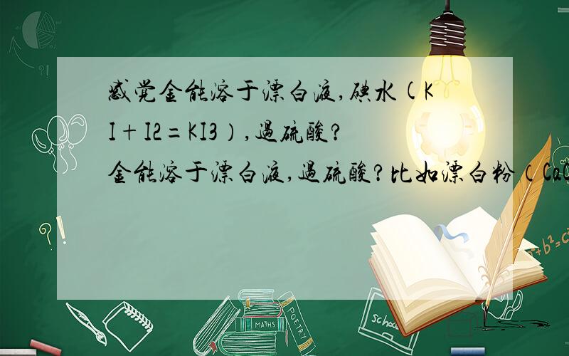 感觉金能溶于漂白液,碘水(KI+I2=KI3）,过硫酸?金能溶于漂白液,过硫酸?比如漂白粉（CaCl2+Ca(ClO)2)最好是NaCl+NaClO2Au++5Cl-+3Cl0-+H2O=2[AuCl4]-+6OH-(最好有NaHCO3,防止pH升得太高,降低ClO-氧化能力）再说碘