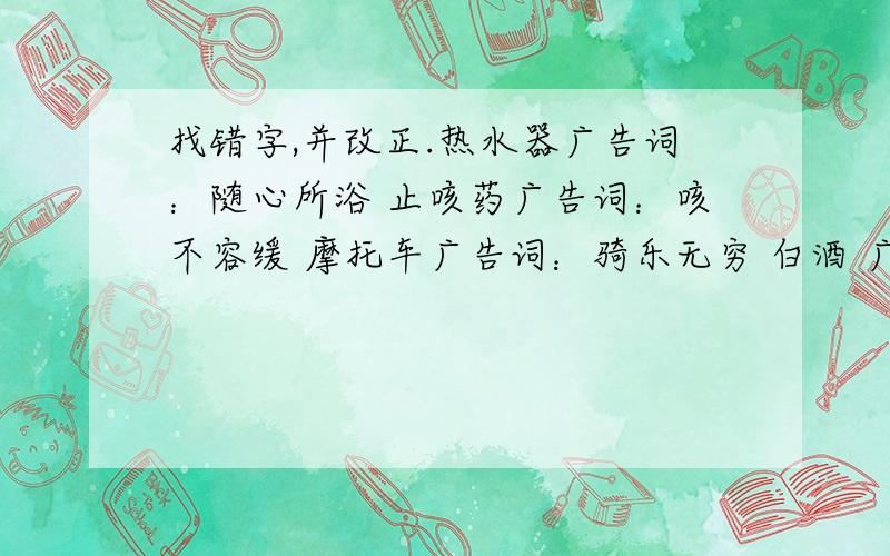 找错字,并改正.热水器广告词：随心所浴 止咳药广告词：咳不容缓 摩托车广告词：骑乐无穷 白酒 广告词：天尝地酒 蚊香 广告词：默默无蚊 肉鸡 广告词：鸡不可失 制衣厂广告词：百衣百