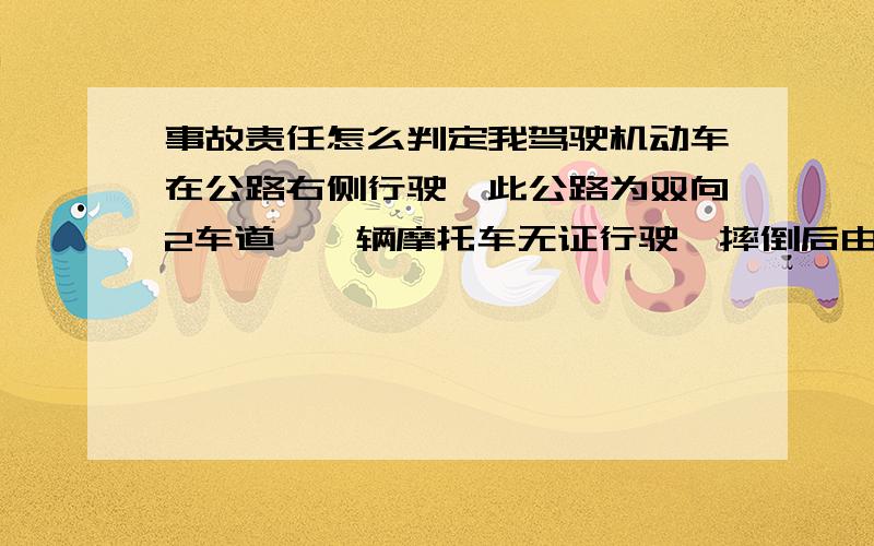 事故责任怎么判定我驾驶机动车在公路右侧行驶,此公路为双向2车道,一辆摩托车无证行驶,摔倒后由于惯性滑到我车道与我车辆左后门下方装饰条发生碰撞,对方站起后将车推至路边,对方驾驶