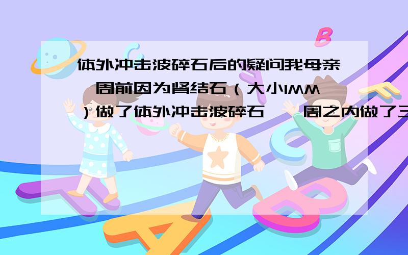 体外冲击波碎石后的疑问我母亲一周前因为肾结石（大小1MM）做了体外冲击波碎石,一周之内做了三次,医生说已经碎掉了,只需要回家等排出来,但是我母亲自从做了这个体外冲击波碎石后,每