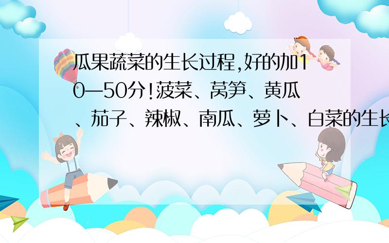 瓜果蔬菜的生长过程,好的加10—50分!菠菜、莴笋、黄瓜、茄子、辣椒、南瓜、萝卜、白菜的生长过程,选4个以上讲.好的加10到50分!