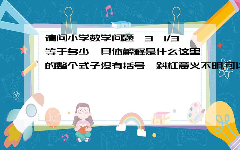 请问小学数学问题,3÷1/3等于多少,具体解释是什么这里的整个式子没有括号,斜杠意义不明.可以理解为÷号,也可以理解为分数线吧?假设斜杠代表÷号,通常理解为3÷1÷3=1.对吧?假设斜杠代表分数