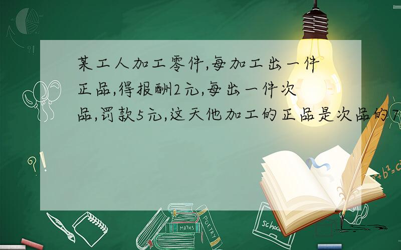 某工人加工零件,每加工出一件正品,得报酬2元,每出一件次品,罚款5元,这天他加工的正品是次品的7倍,得款54元,他这天出了多少件次品请不用方程解谢谢