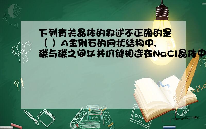 下列有关晶体的叙述不正确的是（ ）A金刚石的网状结构中,碳与碳之间以共价键相连在NaCl晶体中钠离子与氯下列有关晶体的叙述不正确的是（ ）A金刚石的网状结构中,碳与碳之间以共价键相