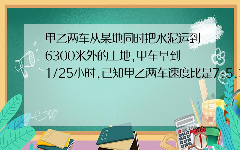 甲乙两车从某地同时把水泥运到6300米外的工地,甲车早到1/25小时,已知甲乙两车速度比是7:5.求.求甲车每小时行多少千米