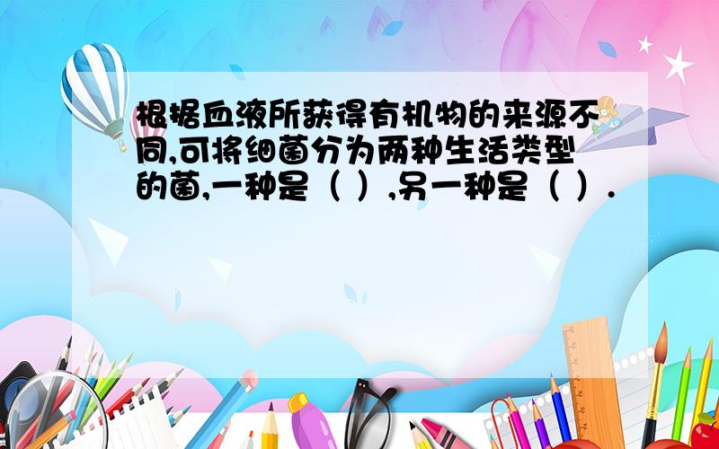 根据血液所获得有机物的来源不同,可将细菌分为两种生活类型的菌,一种是（ ）,另一种是（ ）.