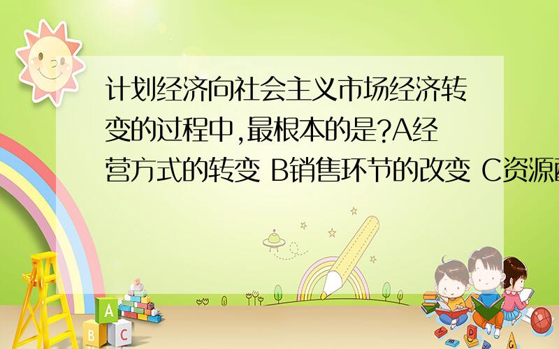 计划经济向社会主义市场经济转变的过程中,最根本的是?A经营方式的转变 B销售环节的改变 C资源配置方式的要正确的选项 和 每个选项的解释