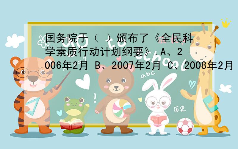 国务院于（ ）颁布了《全民科学素质行动计划纲要》.A、2006年2月 B、2007年2月 C、2008年2月 D、2009年2月