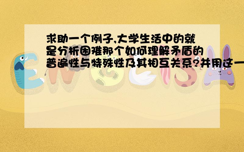 求助一个例子,大学生活中的就是分析困难那个如何理解矛盾的普遍性与特殊性及其相互关系?并用这一原理分析你当前所遇到的现实困难及困惑.