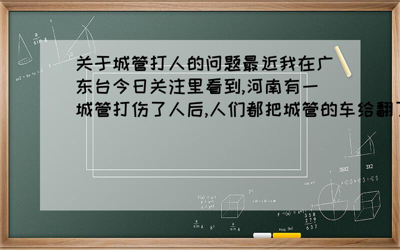 关于城管打人的问题最近我在广东台今日关注里看到,河南有一城管打伤了人后,人们都把城管的车给翻了.我就搞不明白了,别说城管了,就是流氓,县城最多有几千,就是有一个流氓做坏事被人们