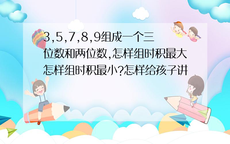 3,5,7,8,9组成一个三位数和两位数,怎样组时积最大怎样组时积最小?怎样给孩子讲