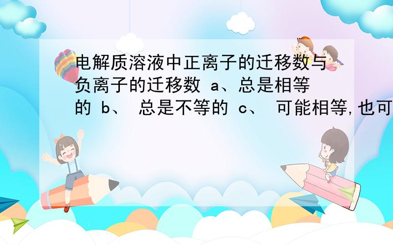 电解质溶液中正离子的迁移数与负离子的迁移数 a、总是相等的 b、 总是不等的 c、 可能相等,也可能不等