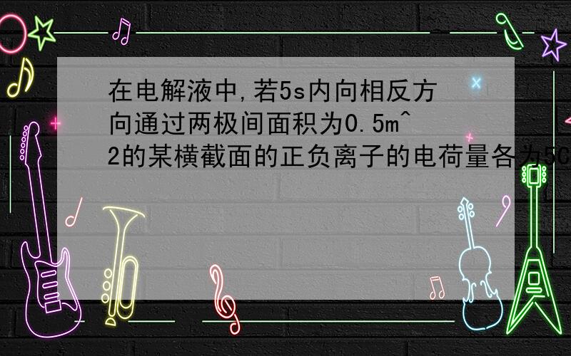 在电解液中,若5s内向相反方向通过两极间面积为0.5m^2的某横截面的正负离子的电荷量各为5C,则电解液的电流为___A