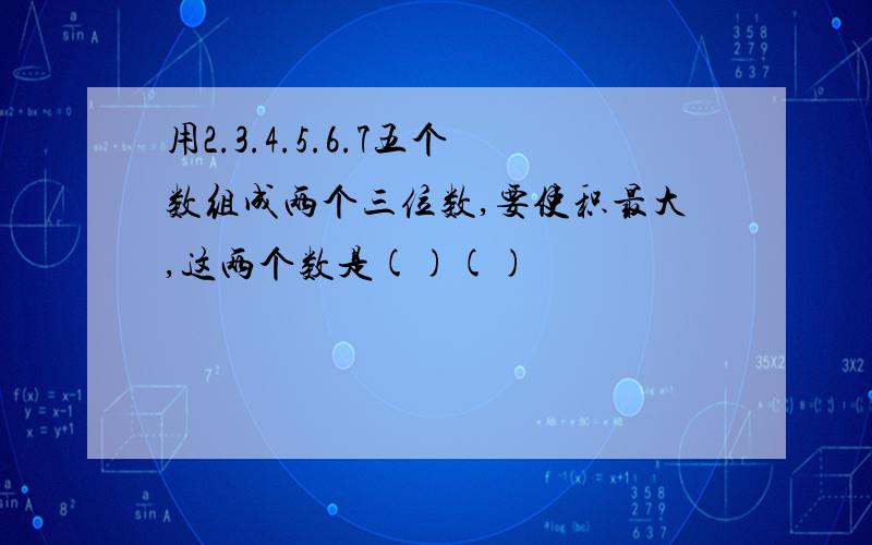 用2.3.4.5.6.7五个数组成两个三位数,要使积最大,这两个数是()()