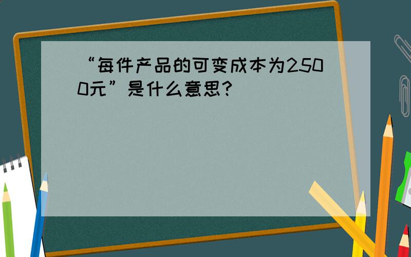 “每件产品的可变成本为2500元”是什么意思?