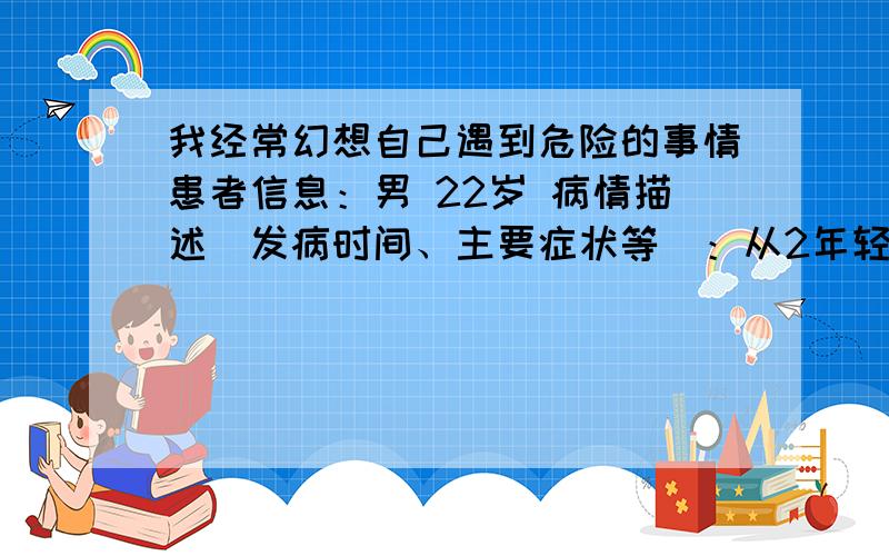 我经常幻想自己遇到危险的事情患者信息：男 22岁 病情描述(发病时间、主要症状等)：从2年轻开始吧,总是幻想自己遇到危险的事情,比如被车子撞到,比如看见路边铁栏上的尖刺幻想自己因为