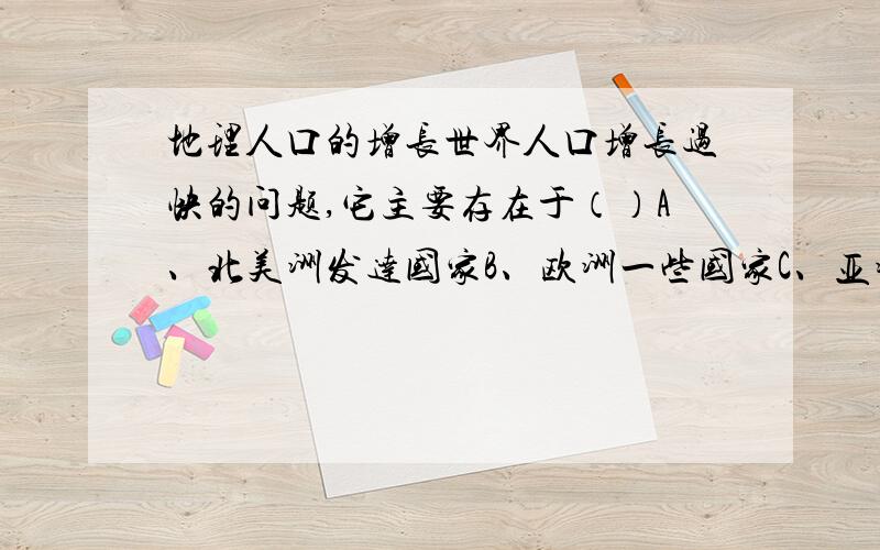 地理人口的增长世界人口增长过快的问题,它主要存在于（）A、北美洲发达国家B、欧洲一些国家C、亚洲、非洲、和拉丁美洲国家D、大洋洲的澳大利亚和新西兰