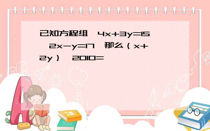 已知方程组{4x+3y=15,2x-y=17,那么（x+2y）^2010=