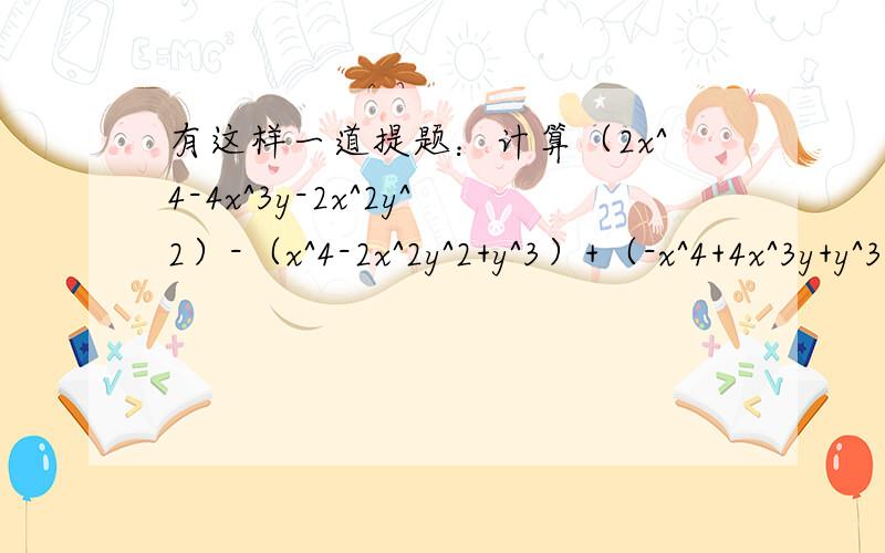 有这样一道提题：计算（2x^4-4x^3y-2x^2y^2）-（x^4-2x^2y^2+y^3）+（-x^4+4x^3y+y^3）的值,其中x=1/4,y=-1.甲同学把“x=1/4