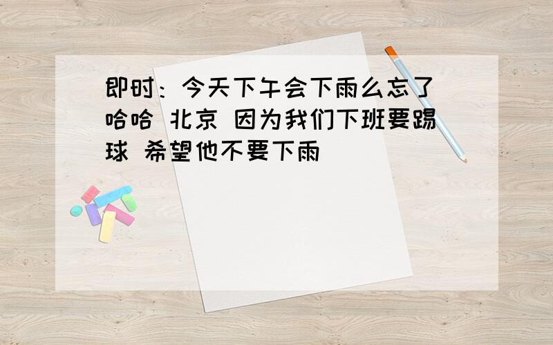 即时：今天下午会下雨么忘了 哈哈 北京 因为我们下班要踢球 希望他不要下雨