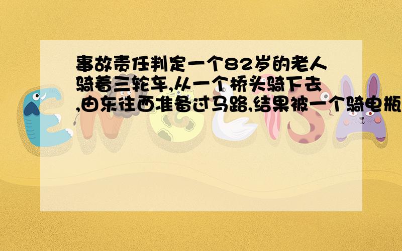 事故责任判定一个82岁的老人骑着三轮车,从一个桥头骑下去,由东往西准备过马路,结果被一个骑电瓶车的从南向北给撞了,老人受重伤,事故责任怎么分?